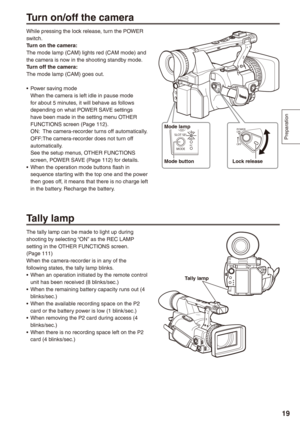 Page 19
Preparation
19

Turn on/off the camera
While pressing the lock release, turn the POWER switch.Turn on the camera:The mode lamp (CAM) lights red (CAM mode) and the camera is now in the shooting standby mode.Turn off the camera:The mode lamp (CAM) goes out.
Power saving modeWhen the camera is left idle in pause mode for about 5 minutes, it will behave as follows depending on what POWER SAVE settings have been made in the setting menu OTHER FUNCTIONS screen (Page 112).ON: The camera-recorder turns off...