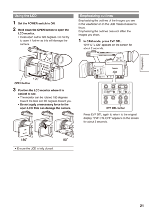 Page 21
Preparation
1

Emphasizing outlines
Emphasizing the outlines of the images you see in the viewfinder or on the LCD makes it easier to focus.Emphasizing the outlines does not effect the images you shoot.
1 In CAM mode, press EVF DTL.“EVF DTL ON” appears on the screen for about 2 seconds.
BARS
CH1 SELECT
RESET/TC SETREC
CH2 SELECT
AUDIOINT(L)INPUT1INPUT2
SHUTTERSPEES SELECT
INT(R)INPUT2INPUT1
MIC POWER+48VONOFFINPUT2ONOFF
LCD
ZEBRA
EVF DTL
OIS
WFM
COUNTER
EVF DTL button
Press EVF DTL again to return...