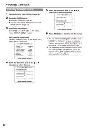 Page 22


Viewfinder (continued)
Adjusting the screen display
1 Set the POWER switch to ON. (Page 19)
 Press the MENU button.For menu operation (Page 94)You can also use the menu buttons on the remote control. (Page 14)
 Viewfinder adjustmentsSelect YES under EVF SET on the setting menu DISPLAY SETUP screen.
LCD monitor adjustmentsSet YES under LCD SET on the setting menu DISPLAY SETUP screen.DISPLAY SETUP
PUSH  MENU TO RETURN
ZOOM·FOCUSNUMBERONTOTALPARTIALNORMAL– – – –– – – –MIRROR...