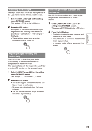 Page 23
Preparation


Adjusting the backlight
The steps below show how to set the brightness of the LCD monitor to one of three possible levels.
1 Select LCD BL under LCD on the setting menu SW MODE screen.This assigns LCD BL to the LCD button.
 Press the LCD button.Each press of the button switches backlight brightness in the following order: NORMAL (standard) " LOW (dark) " HIGH (bright) " NORMAL.These settings persist even when the camera-recorder is turned off.LCD
Flipping images...