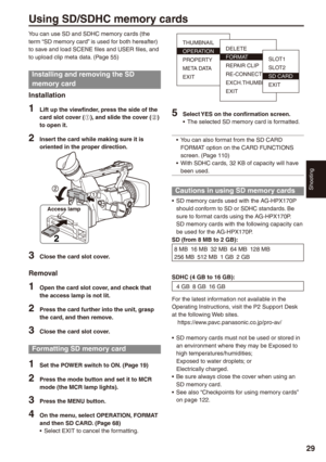 Page 29
Shooting
9

Using SD/SDHC memory cards
You can use SD and SDHC memory cards (the term “SD memory card” is used for both hereafter) to save and load SCENE files and USER files, and to upload clip meta data. (Page 55)
Installing and removing the SD 
memory card
Installation
1 Lift up the viewfinder, press the side of the card slot cover (A), and slide the cover (B) to open it.
 Insert the card while making sure it is oriented in the proper direction.
2
Access lamp
 Close the card slot...