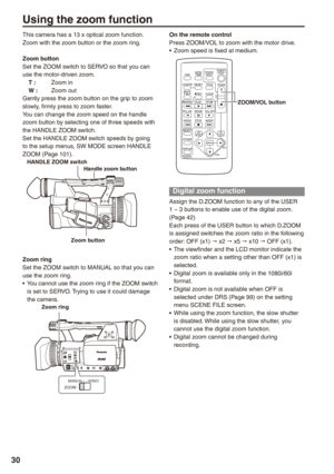 Page 30
0
Using the zoom function
On the remote controlPress ZOOM/VOL to zoom with the motor drive.Zoom speed is fixed at medium.
ZOOM/VOL button
OSD
COUNTERRESETTITLE
STILL ADVPAUSESTILL ADV
INDEX
SELECT
STORE
OFF/ONP.B.DIGITAL
VAR.SEARCH
 VOL +-
PB.ZOOM
MENUSETITEM
STOPINDEX
MULTI/P-IN-PRECA.DUB
PLAY/REWFF/
ZOOM
DATE/TIMEPHOTOSHOTSTART/STOP
Digital zoom function
Assign the D.ZOOM function to any of the USER 1 – 3 buttons to enable use of the digital zoom. (Page 42)Each press of the USER button to which...