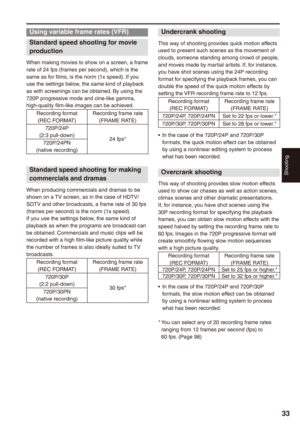 Page 33
Shooting


Using variable frame rates (VFR)
Standard speed shooting for movie 
production
When making movies to show on a screen, a frame rate of 24 fps (frames per second), which is the same as for films, is the norm (1x speed). If you use the settings below, the same kind of playback as with screenings can be obtained. By using the 720P progressive mode and cine-like gamma, high-quality film-like images can be achieved.
Recording format(REC FORMAT)Recording frame rate(FRAME RATE)...