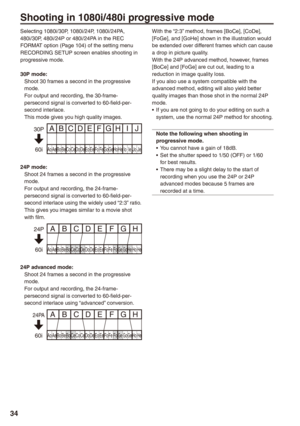 Page 34


Shooting in 1080i/480i progressive mode
Selecting 1080i/30P, 1080i/24P, 1080i/24PA, 480i/30P, 480i/24P or 480i/24PA in the REC FORMAT option (Page 104) of the setting menu RECORDING SETUP screen enables shooting in progressive mode.
0P mode:Shoot 30 frames a second in the progressive mode.For output and recording, the 30-frame-persecond signal is converted to 60-field-per-second interlace.This mode gives you high quality images.
Ao Ae Bo Be Co Ce Do De Eo Ee F o F e Go Ge Ho He Io Ie Jo...