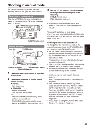 Page 35
Shooting


Shooting in manual mode
Set the unit to manual mode when manually adjusting the focus, iris, gain and white balance.
Switching to manual mode
Slide the AUTO/MANUAL switch to MANUAL to switch to the manual mode. ( A on the viewfinder and LCD go out).
AUTO/MANUAL switch
Manual focusing
FOCUS switch
PUSH AUTO buttonAUTO/MANUAL switch
Focus ring
FOCUS/IRIS switch
1 Use the AUTO/MANUAL switch to switch to manual mode.
 Use the FOCUS switch to choose how to control focusing.A...