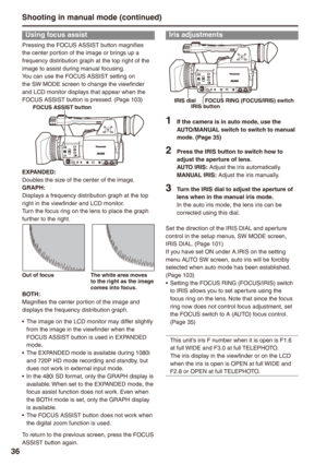 Page 36

Using focus assist
Pressing the FOCUS ASSIST button magnifies the center portion of the image or brings up a frequency distribution graph at the top right of the image to assist during manual focusing.You can use the FOCUS ASSIST setting on the SW MODE screen to change the viewfinder and LCD monitor displays that appear when the FOCUS ASSIST button is pressed. (Page 103)FOCUS ASSIST button
EXPANDED:Doubles the size of the center of the image.GRAPH:Displays a frequency distribution graph at...