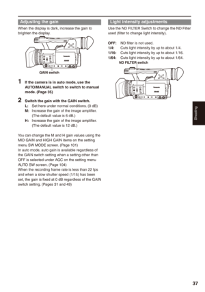 Page 37
Shooting
7

Adjusting the gain
When the display is dark, increase the gain to brighten the display.
GAIN switch
1 If the camera is in auto mode, use the AUTO/MANUAL switch to switch to manual mode. (Page )
 Switch the gain with the GAIN switch.L:  Set here under normal conditions. (0 dB)M: Increase the gain of the image amplifier. (The default value is 6 dB.)H:  Increase the gain of the image amplifier. (The default value is 12 dB.)
You can change the M and H gain values using the...