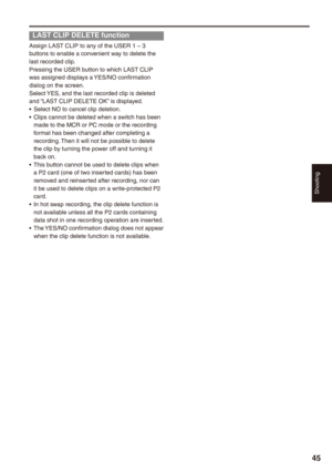 Page 45
Shooting


LAST CLIP DELETE function
Assign LAST CLIP to any of the USER 1 – 3 buttons to enable a convenient way to delete the last recorded clip.Pressing the USER button to which LAST CLIP was assigned displays a YES/NO confirmation dialog on the screen. Select YES, and the last recorded clip is deleted and “LAST CLIP DELETE OK” is displayed.Select NO to cancel clip deletion.Clips cannot be deleted when a switch has been made to the MCR or PC mode or the recording format has been changed...