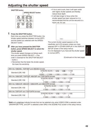 Page 49
Shooting
9

If iris is set to auto, then it will open wider with higher shutter speeds and thereby reduce focal depth.It will take longer to focus when the 
shutter speed has been reduced so it is recommended that the unit be secured to a tripod, etc. for use.
1/60.0
PUSH  STILL 
The current shutter speed appears on the viewfinder and LCD screens unless you have selected OFF in OTHER DISPLAY in the DISPLAY SETUP screen of the setup menus.It is not displayed if you have set the shutter speed to...