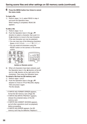 Page 56


Saving scene files and other settings on SD memory cards (continued)
 Press the MENU button four times to cancel the menu mode.
To load a file1)  Perform steps 1 to 3, select READ in step 4 and push the Operation lever . When reading is completed, READ OK appears.
To title a file1) Perform steps 1 to 4.2) Push the Operation lever in the e or r direction to select a character, then push it in the q direction to move to the next character. (The next character can now be selected.)You can...