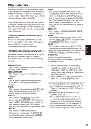 Page 57
Shooting
7

Clip metadata
SHOOT: This indicates the SHOOTER (name of the videographer), START DATE (date and time at which shooting started), END DATE (date and time at which shooting ended) and LOCATION/ ALTITUDE/LONGITUDE/LATITUDE/SOURCE/ PLACE NAME (shooting location, altitude, longitude, latitude, information source, name of location).SCENARIO:This indicates the PROGRAM NAME, SCENE NO. and TAKE NO.NEWS: This indicates the REPORTER (name of the reporter), PURPOSE (purpose of data collection) and...