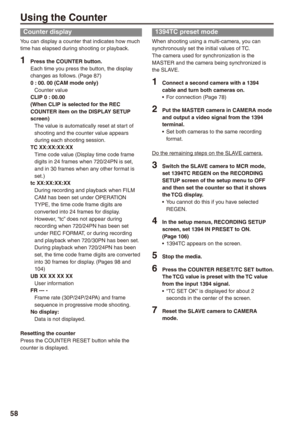Page 58
8

Using the Counter
Counter display
You can display a counter that indicates how much time has elapsed during shooting or playback.
1 Press the COUNTER button.Each time you press the button, the display changes as follows. (Page 87)0 : 00. 00 (CAM mode only)Counter valueCLIP 0 : 00.00(When CLIP is selected for the REC COUNTER item on the DISPLAY SETUP screen)The value is automatically reset at start of shooting and the counter value appears during each shooting session.TC XX:XX:XX:XXTime code...