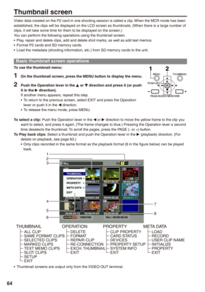 Page 64

Thumbnail screen
Video data created on the P2 card in one shooting session is called a cl\
ip. When the MCR mode has been established, the clips will be displayed on the LCD screen as thumbnails. (When there is a large number of clips, it will take some time for them to be displayed on the screen.)You can perform the following operations using the thumbnail screen.Play, repair and delete clips, add and delete shot marks, as well as add text memos.Format P2 cards and SD memory cards.Load the...