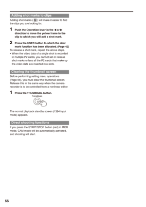 Page 66


Adding shot marks to clips
Adding shot marks ( M ) will make it easier to find the clips you are looking for.
1 Push the Operation lever in the w or q direction to move the yellow frame to the clip to which you will add a shot mark.
 Press the USER button to which the shot mark function has been allocated. (Page )To release a shot mark, repeat the above steps.When the video data of a single shot is recorded in multiple P2 cards, you cannot set or release shot marks unless all...