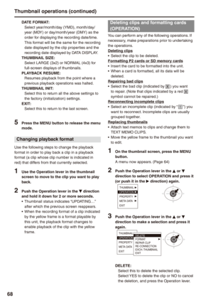 Page 68
8
DATE FORMAT: Select year/month/day (YMD), month/day/ year (MDY) or day/month/year (DMY) as the order for displaying the recording date/time.This format will be the same for the recording date displayed by the clip properties and the recording date displayed by DATA DISPLAY.THUMBNAIL SIZE: Select LARGE (3x2) or NORMAL (4x3) for full-screen displays of thumbnails.PLAYBACK RESUME:Resumes playback from the point where a previous playback operations was halted.THUMBNAIL INIT: Select this to return all...