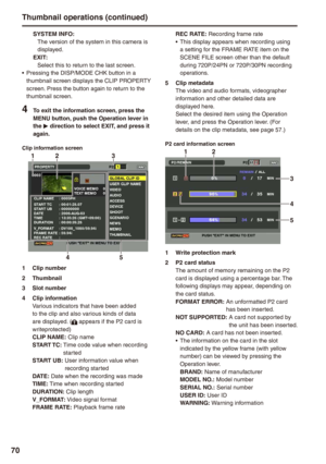 Page 70
70
SYSTEM INFO:The version of the system in this camera is displayed.EXIT:Select this to return to the last screen.Pressing the DISP/MODE CHK button in a thumbnail screen displays the CLIP PROPERTY screen. Press the button again to return to the thumbnail screen. 
 To exit the information screen, press the MENU button, push the Operation lever in the q direction to select EXIT, and press it again.
Clip information screen
1

1  Clip number
 Thumbnail
 Slot number
...