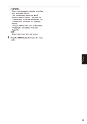 Page 73
Playback
7

PROPERTY:Select this to display the metadata which has been recorded in the unit.Push the Operation lever in the e or r direction, select PROPERTY and push the Operation lever to view the desired data. The Operation lever also allows you to change the data.Changing method is the same as described in “Editing the recorded clip metadata”. (Page 71)EXIT:Select this to return to the last screen.
 Press the MENU button to release the menu mode. 