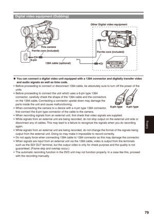 Page 79
Editing
79

Digital video equipment (Dubbing)
1394 
19 cable (optional)
Other Digital video equipment
-pin
This camera
Ferrite core (included)Ferrite core (included)
You can connect a digital video unit equipped with a 19 connector and digitally transfer video and audio signals as well as time code.Before proceeding to connect or disconnect 1394 cable, be absolutely sure to turn off the power of the units.Before proceeding to connect the unit which uses a 6-pin type 1394...