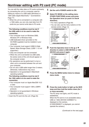 Page 81
Editing
81
You can edit the video data on P2 cards nonlinearly by connecting the unit to a computer used for editing by means of a USB cable (Windows) or 1394 cable (Apple Macintosh).*1 (Connections : Page 77)*1  
When the unit is connected to a computer with a 1394 cable, you can only read data from P2 cards but you cannot write data to P2 cards.
The following conditions must be met if the USB cable is to be used to make the connection.Your computer must run Windows 2000, Windows XP or Windows...