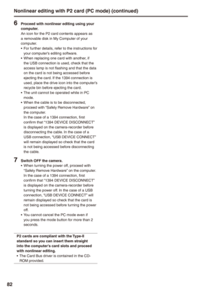 Page 82
8

 Proceed with nonlinear editing using your computer.An icon for the P2 card contents appears as a removable disk in My Computer of your computer.For further details, refer to the instructions for your computer’s editing software.When replacing one card with another, if the USB connection is used, check that the access lamp is not flashing and that the data on the card is not being accessed before ejecting the card. If the 1394 connection is used, place the drive icon into the computer’s...