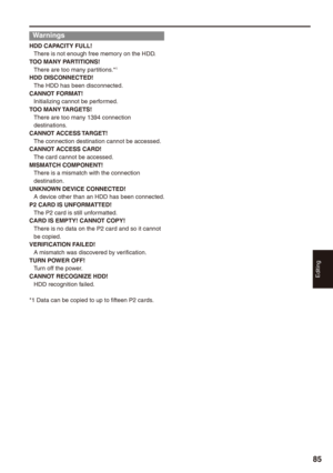 Page 85
Editing
8

Warnings
HDD CAPACITY FULL!There is not enough free memory on the HDD.TOO MANY PARTITIONS!There are too many partitions.*1
HDD DISCONNECTED!The HDD has been disconnected.CANNOT FORMAT!Initializing cannot be performed.TOO MANY TARGETS!There are too many 1394 connection destinations.CANNOT ACCESS TARGET!The connection destination cannot be accessed.CANNOT ACCESS CARD!The card cannot be accessed.MISMATCH COMPONENT!There is a mismatch with the connection destination.UNKNOWN DEVICE...