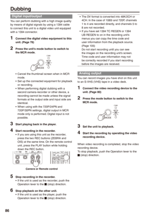 Page 86
8
Dubbing
Digital input/output
You can perform dubbing with a high image quality by means of digital signals by using a 1394 cable to connect this unit to a digital video unit equipped with a 1394 connector.
1 Connect the digital video equipment to this unit. (Page 78)
 Press the unit’s mode button to switch to the MCR mode.
MODE
CAM
MCR
PC
Cancel the thumbnail screen when in MCR mode.Set up the connected equipment for playback or recording.When performing digital dubbing with a second...