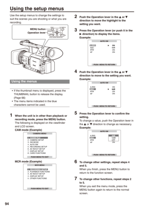 Page 94
9
Using the setup menus
Use the setup menus to change the settings to suit the scenes you are shooting or what you are recording.
MENU 
PUSH-SET
PAGE/AUDIO MON/VAR
THUMBNAIL 
Operation lever
MENU button
Using the menus
If the thumbnail menu is displayed, press the THUMBNAIL button to release the display. (Page 66)The menu items indicated in the blue characters cannot be used.
1 When the unit is in other than playback or 
recording mode, press the MENU button.The following is displayed on the...