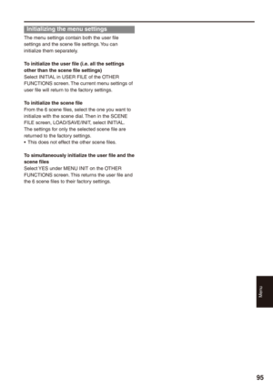 Page 95
Menu
9

Initializing the menu settings
The menu settings contain both the user file settings and the scene file settings. You can initialize them separately.
To initialize the user file (i.e. all the settings other than the scene file settings)Select INITIAL in USER FILE of the OTHER FUNCTIONS screen. The current menu settings of user file will return to the factory settings.
To initialize the scene fileFrom the 6 scene files, select the one you want to initialize with the scene dial. Then in the...