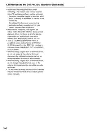 Page 108108
•	Observe	the	following	precautions	when	
controlling	a	P2	memory	card	camera-recorder	
using	PC	application	software	(editing	software).
	
· Recording	
cannot	be	 inserted	 to	a	portion	 within	
a	clip.	It	can	only	be	appended	to	the	end	of	the	
newest	clip.	
	
· Do	not	open	the	thumbnail	screen	during	
application	software	operation	as	this	may	
prevent	normal	software	operation.
•	 Unprocessed	video	and	audio	signals	are	
output	via	the	IEEE1394	interface	during	special	
playback.	When	monitored...