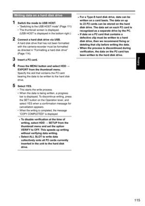 Page 115115
Editing
Writing data on a hard disk drive
1 Switch the mode to USB HOST.
•	“Switching
	to 	the 	USB 	HOST 	mode” 	(Page 	111)
•	 The	thumbnail	screen	is	displayed.
(USB	HOST
	is	displayed	in	the	bottom	right.)
2 Connect a hard disk drive via USB.
A	hard	disk	drive	that	has	not	been	formatted	
with	the	camera-recorder	must	be	formatted	
as	directed	in	“Formatting	a	hard	disk	drive”	
(Page	114).
3  Insert a P2 card.
4 Press the MENU button and select HDD → 
EXPORT from the thumbnail menu. 
Specify	the...