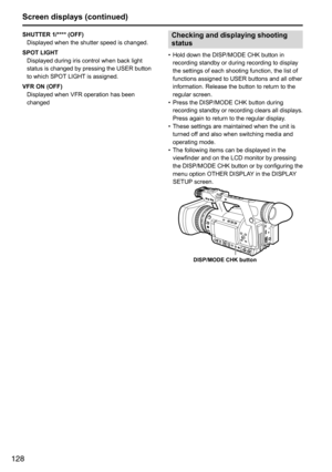 Page 128128
Screen displays (continued)
SHUTTER 1/**** (OFF)Displayed	when	the	shutter	speed	is	changed.
SPOT LIGHT Displayed	during	iris	control	when	back	light	
status	is	changed	by	pressing	the	USER	button	
to	which	SPOT 	LIGHT	is	assigned.
VFR ON (OFF) Displayed	when	VFR	operation	has	been	
changedChecking and displaying shooting 
status
•	Hold	down	the	DISP/MODE	CHK	button	in	
recording	standby	or	during	recording	to	display	
the	settings	of	each	shooting	function,	the	list	of	
functions	assigned	to	USER...