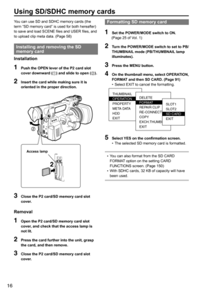 Page 1616
You	can	use	SD	and	SDHC	memory	cards	(the	
term	“SD	memory	card”	is	used	for	both	hereafter)	
to	save	and	load	SCENE	files	and	USER	files,	and	
to	upload	clip	meta	data.	(Page	58)
Installing and removing the SD 
memory card
Installation
1  Push the OPEN lever of the P2 card slot 
cover downward ( ) and slide to open ( ).
2 Insert the card while making sure it is 
oriented in the proper direction.
2
Access lamp
3 Close the P2 card/SD memory card slot 
cover.
Removal
1  Open the P2 card/SD memory card...