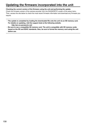 Page 158158
Updating the firmware incorporated into the unit
Checking the current version of the firmware using the unit and performing the update
Check	the	firmware	version	of	the	camera-recorder	from	the	DIAGNOSTIC	screen	of	the	setup	menu.	
Then,	access	the	site	below	to	check	the	most	recent	firmware	information	and	download	any	firmware	you	
require.	
•	The update is completed by loading the downloaded file onto the unit via an SD memory card. 
For details on updating, visit the support desk at the...