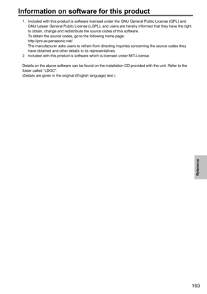 Page 163163
Reference
Information on software for this product
1.		
Included	with	this	product	is	software	licensed	under	the	GNU	General	Public	License	(GPL)	and	
GNU	Lesser	General	Public	License	(LGPL),	and	users	are	hereby	informed	that	they	have	the	right	
to	obtain,	change	and	redistribute	the	source	codes	of	this	software.
	 To	obtain	the	source	codes,	go	to	the	following	home	page: http://pro-av.panasonic.net/
The	manufacturer	asks	users	to	refrain	from	directing	inquiries	concerning	the	source	codes...