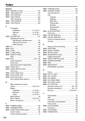 Page 166166
Index
Numeric
MENU	 25M	REC	CH 	SEL	.................................. 143
MENU 	 1394	 AUDIO	OUT 	................................... 144
MENU 	 1394	CMD	SEL 	....................................... 151
MENU 	 1394	CONFIG	 ......................................... 154
1394	connection 	..................................... 106
MENU 	 1394	CONTROL 	..................................... 151
MENU 	 1394	STATUS	 ......................................... 154
A AC	adaptorInstallation...