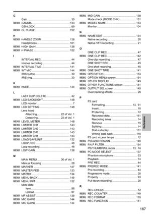 Page 167167
Reference
GGain	.......................................................... 30
MENU 	 GAMMA 	.................................................. 133
GENLOCK	 ................................................ 69
MENU 	 GL	PHASE	 .............................................. 152
H
MENU 	 HANDLE	ZOOM	 ..................................... 138
Headphones 	........................................... 101
MENU 	 HIGH	GAIN	 ............................................. 138
MENU 	 H	PHASE...