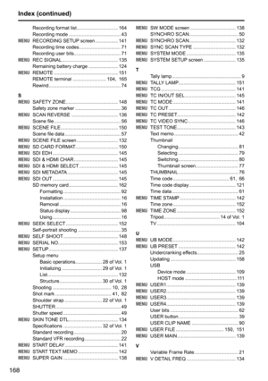 Page 168168
Index (continued)
Recording	format	list	............................... 164
Recording	mode 	....................................... 43
MENU 	 RECORDING	SETUP 	screen	................. 141
Recording	time	codes 	............................... 71
Recording	user	bits 	................................... 71
MENU 	 REC	SIGNAL 	.......................................... 135
Remaining	battery	charge 	...................... 124
MENU 	 REMOTE	 ................................................ 151
REMOTE...