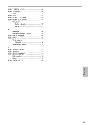 Page 169169
Reference
MENU	 V	DETAIL 	LEVEL	.................................... 132
MENU 	 VERSION	 ............................................... 153
VFR	 .......................................................... 21
MENU 	 VFR	 ........................................................ 132
MENU 	 VIDEO	OUT 	CHAR	................................. 145
MENU 	 VIDEO	OUT 	ZEBRA	............................... 145
Viewfinder
Status	indication 	................................ 120
Using...