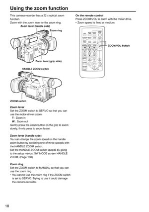 Page 1818
Using the zoom function
This	camera-recorder	has	a	22	x	optical	zoom	
function.
Zoom	with	the	zoom	lever	or	the	zoom	ring.
Zoom lever (handle side)Zoom ring
Zoom lever (grip side)
ZOOM switch HANDLE ZOOM switch
Zoom lever
Set	the	ZOOM	switch	to	SERVO	so	that	you	can	
use	the	motor-driven	zoom.
T	:	Zoom	in
W	:	Zoom	out
Gently	press	the	zoom	button	on	the	grip	to	zoom	
slowly,	firmly	press	to	zoom	faster.
Zoom lever (handle side)
You	can	change	the	zoom	speed	on	the	handle	
zoom	button	by	selecting	one...