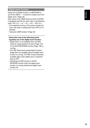 Page 1919
Shooting
Digital zoom function
Assign	the	D.ZOOM	function	to	USER	MAIN	or	
any	of	the	USER	1	–	4	buttons	to	enable	use	of	the	
digital	zoom.	(Page	39)
Each	press	of	the	USER	button	to	which	D.ZOOM	
is	assigned	switches	the	zoom	ratio	in	the	following	
order:	OFF	(x1)	→	x2	→	x5	→	x10	→	OFF	(x1).
•	The	viewfinder	and	the	LCD	monitor	indicate	the	
zoom	ratio	when	a	setting	other	than	OFF	(x1)	is	
selected.
•	 “Using	the	USER	buttons”	(Page	39)
Please take note of the following points 
regarding use of...