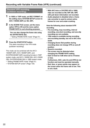 Page 2222
Standard VFR recording 
(pulldown recording)
1 In 1080i or 720P mode, set REC FORMAT on 
the setting menu SYSTEM SETUP screen to 
AVC-I 100/60i (60P) (or 50i, 50P).
2 In the SCENE FILE screen, set the menu 
option VFR to ON and the menu option 
FRAME RATE to suit shooting purposes.
You can also change the frame rate using 
the SHTR/F.RATE dial.
•	“Setting	FRAME	RATE	mode”	(Page	51)
3 
Press the START/STOP button.
This	starts	recording	in	the	VFR	mode	
(pulldown	recording).
This	mode	can	be	combined...