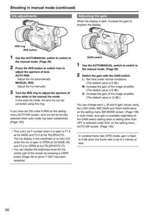 Page 3030
Shooting in manual mode (continued)
Iris adjustments
IRIS ringIRIS button
1 Use the AUTO/MANUAL switch to switch to 
the manual mode. (Page 28)
2 Press the IRIS button to switch how to 
adjust the aperture of lens.
AUTO IRIS: 
Adjust	the	iris	automatically.
MANUAL IRIS:  Adjust	the	iris	manually.
3  Turn the IRIS ring to adjust the aperture of 
lens when in the manual iris mode.
In	the	auto	iris	mode,	the	lens	iris	can	be	
corrected	using	this	ring.
If	you	have	set	ON	under	 A.IRIS	on	the	setting...