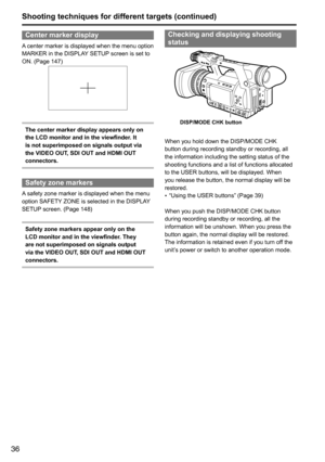 Page 3636
Center marker display
A	center	marker	is	displayed	when	the	menu	option	
MARKER	in	the	DISPLAY 	SETUP	screen	is	set	to	
ON.	(Page	147)
The center marker display appears only on 
the LCD monitor and in the viewfinder. It 
is not superimposed on signals output via 
the VIDEO OUT, SDI OUT and HDMI OUT 
connectors.
Safety zone markers
A 	safety	zone	marker	is	displayed	when	the	menu	
option	SAFETY 	ZONE	is	selected	in	the	DISPLAY 	
SETUP 	screen.	(Page	148)
Safety zone markers appear only on the 
LCD...