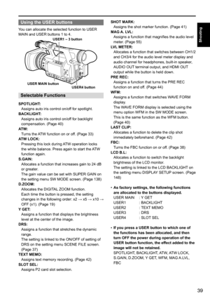 Page 3939
Shooting
Using the USER buttons
You	can	allocate	the	selected	function	to	USER	
MAIN	and	USER	buttons	1	to	4.
USER MAIN buttonUSER1 – 3 button
USER4 button
Selectable Functions
SPOTLIGHT:Assigns	auto	iris	control	on/off	for	spotlight.
BACKLIGHT: Assigns	auto	iris	control	on/off	for	backlight	
compensation.	(Page	40)
ATW: Turns	the	 ATW	function	on	or	off.	(Page	33)
ATW LOCK: Pressing	this	lock	during	 ATW	operation	locks	
the	white	balance.	Press	again	to	start	the	 ATW	
function	again.
S.GAIN:...