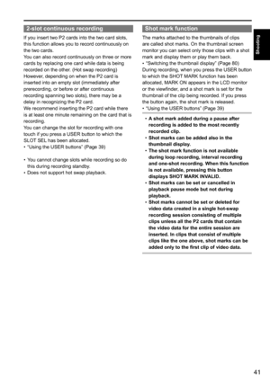 Page 4141
Shooting
2-slot continuous recording
If	you	insert	two	P2	cards	into	the	two	card	slots,	
this	function	allows	you	to	record	continuously	on	
the	two	cards.
You	can	also	record	continuously	on	three	or	more	
cards	by	replacing	one	card	while	data	is	being	
recorded	on	the	other.	(Hot	swap	recording)
However,	depending	on	when	the	P2	card	is
inserted	into	an	empty	slot	(immediately	after	
prerecording,	or	before	or	after	continuous	
recording	spanning	two	slots),	there	may	be	a	
delay	in	recognizing...