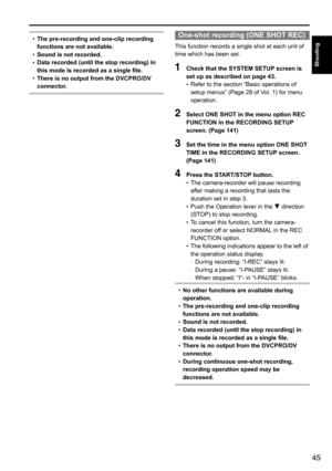 Page 4545
Shooting
•	The pre-recording and one-clip recording 
functions are not available.
•	 Sound is not recorded.
•	 Data recorded (until the stop recording) in 
this mode is recorded as a single file.
•	 There is no output from the DVCPRO/DV 
connector.One-shot recording (ONE SHOT REC)
This	function	records	a	single	shot	at	each	unit	of	
time	which	has	been	set.
1 
Check that the SYSTEM SETUP screen is 
set up as described on page 43.
•	Refer	to	the	section	“Basic	operations	of	
setup	menus”	(Page	28	of...