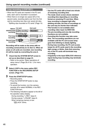 Page 4646
Loop recording (LOOP REC)
•	When	two	P2	cards	are	inserted	in	the	P2	card	
slots,	each	card	is	recorded	in	succession.
•	 When	there	is	no	longer	any	space	left	on	the	
second	cards,	recording	starts	over	from	the	first	
card	by	recording	new	clips	over	saved	old	clips.
	
· “Splitting	clips	recorded	on	P2	cards”	(Page	14)
BA
B
C
Before 
starting loop  recording
First loop 
recording
Second loop  recording Recording start 1st card
2nd cardNo recordingRecorded
Recording will be made on the areas with no...