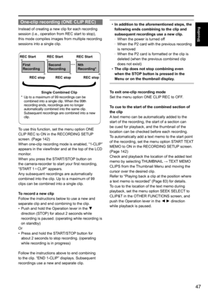 Page 4747
Shooting
One-clip recording (ONE CLIP REC)
Instead	of	creating	a	new	clip	for	each	recording	
session	(i.e.,	operation	from	REC	start	to	stop),	
this	mode	compiles	images	from	multiple	recording	
sessions	into	a	single	clip.	
REC StartREC Start REC Start
First 
Recording Second 
Recording Nth 
Recording*
REC stop REC stop REC stop
Single Combined Clip
*	 	 Up 	to 	a 	maximum 	of 	99 	recordings 	can 	be 	
combined 	into 	a 	single 	clip. 	When 	the 	99th 	
recording 	ends, 	recordings 	are 	no 	longer...