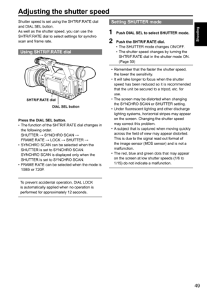 Page 4949
Shooting
Adjusting the shutter speed
Setting SHUTTER mode
1 Push DIAL SEL to select SHUTTER mode. 
2 Push the SHTR/F.RATE dial.
•	The	SHUTTER	mode	changes	ON/OFF.	
•	 The	shutter	speed	changes	by	turning	the	
SHTR/F.RATE	dial	in	the	shutter	mode	ON.	
(Page	50)
•	Remember	that	the	faster	the	shutter	speed,	
the	lower	the	sensitivity.
•	 It	will	take	longer	to	focus	when	the	shutter	
speed	has	been	reduced	so	it	is	recommended	
that	the	unit	be	secured	to	a	tripod,	etc.	for	
use.
•	 The	screen	may	be...