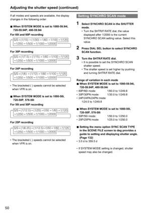 Page 5050
If	all	modes	and	speeds	are	available,	the	display	
changes	in	the	following	order:
■	When SYSTEM MODE is set to 1080-59.94i, 
720-59.94P, 480-59.94i
For 60i and 60P recording
(1/15) (1/30)1/601/100
1/250
S/S1/120
1/500 1/1000 1/2000
For 30P recording
(1/7.5) (1/15)1/601/100
1/250
S/S1/120
1/500
1/1000 1/2000
For 24P recording
(1/6)(1/12) 1/601/100
1/250
S/S1/120
1/500
1/1000 1/2000
•	The	bracketed	(	)	speeds	cannot	be	selected	
when	VFR	is	on.
■	When SYSTEM MODE is set to 1080-50i, 
 
720-50P,...